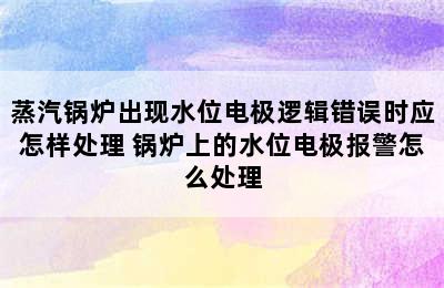 蒸汽锅炉出现水位电极逻辑错误时应怎样处理 锅炉上的水位电极报警怎么处理